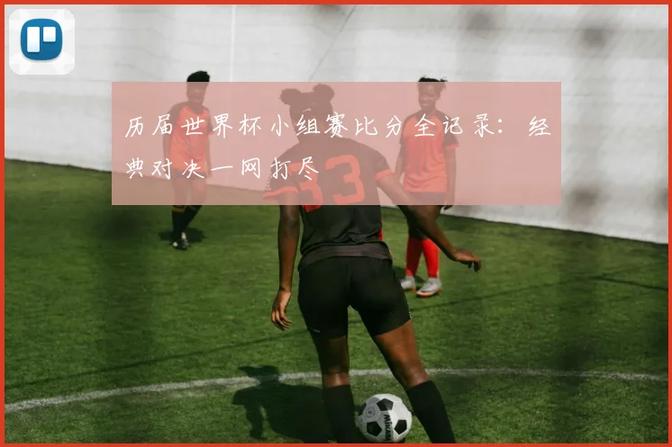 历届世界杯小组赛比分全记录：经典对决一网打尽