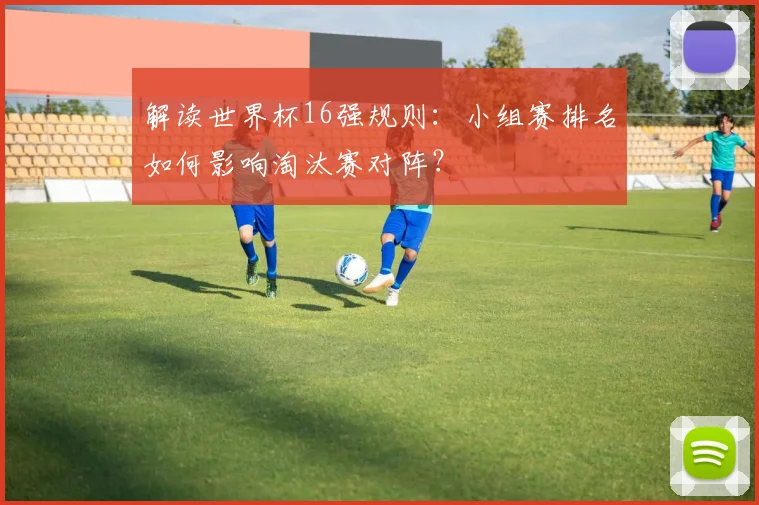 解读世界杯16强规则：小组赛排名如何影响淘汰赛对阵？