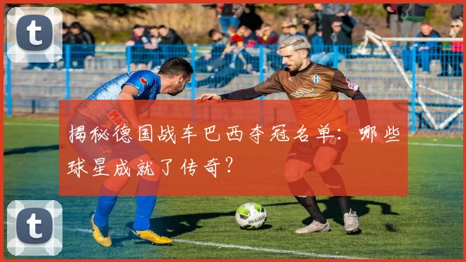 揭秘德国战车巴西夺冠名单：哪些球星成就了传奇？