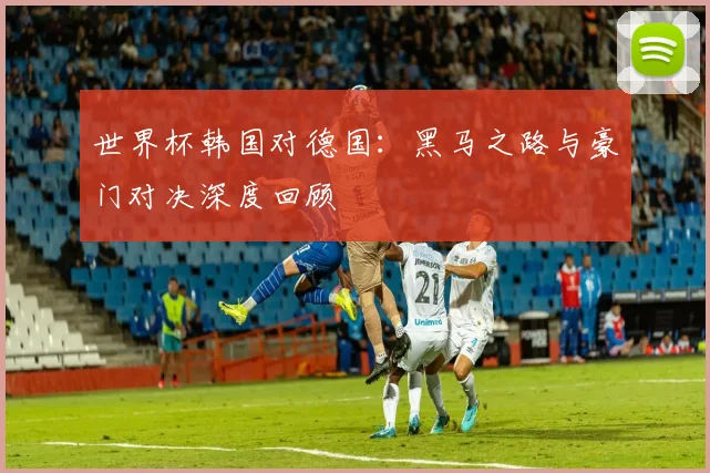 世界杯韩国对德国:黑马之路与豪门对决深度回顾