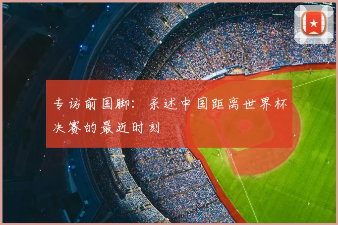 专访前国脚:亲述中国距离世界杯决赛的最近时刻