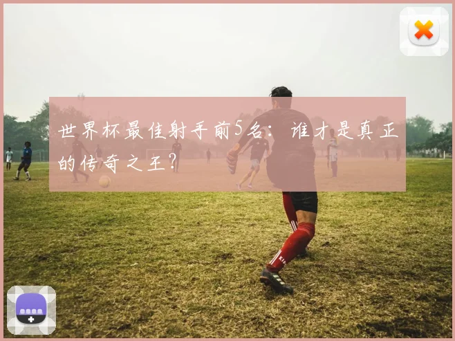 世界杯最佳射手前5名:谁才是真正的传奇之王?