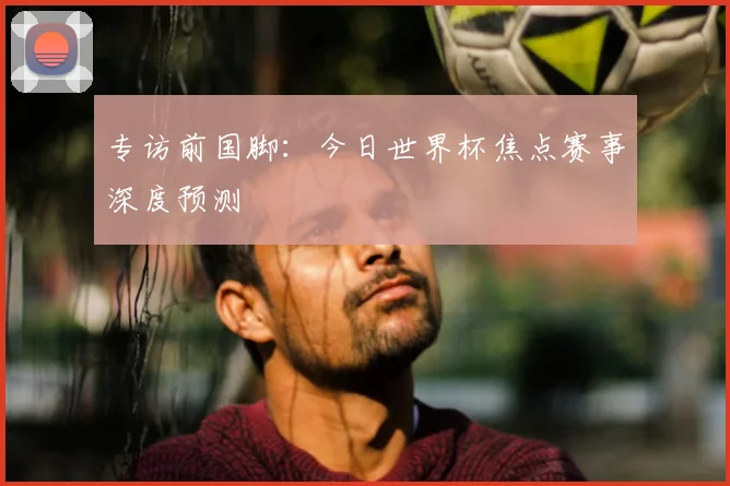专访前国脚:今日世界杯焦点赛事深度预测