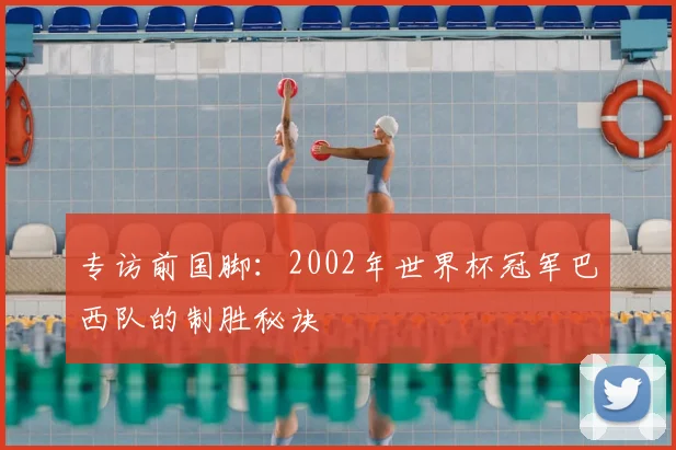 专访前国脚:2002年世界杯冠军巴西队的制胜秘诀