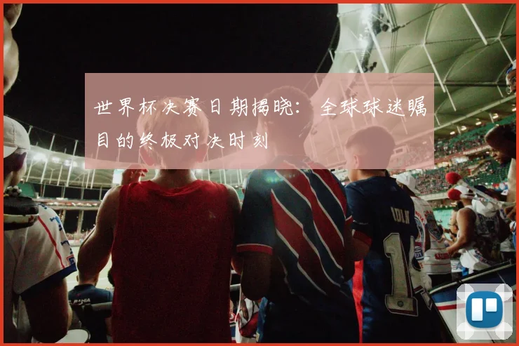 世界杯决赛日期揭晓:全球球迷瞩目的终极对决时刻