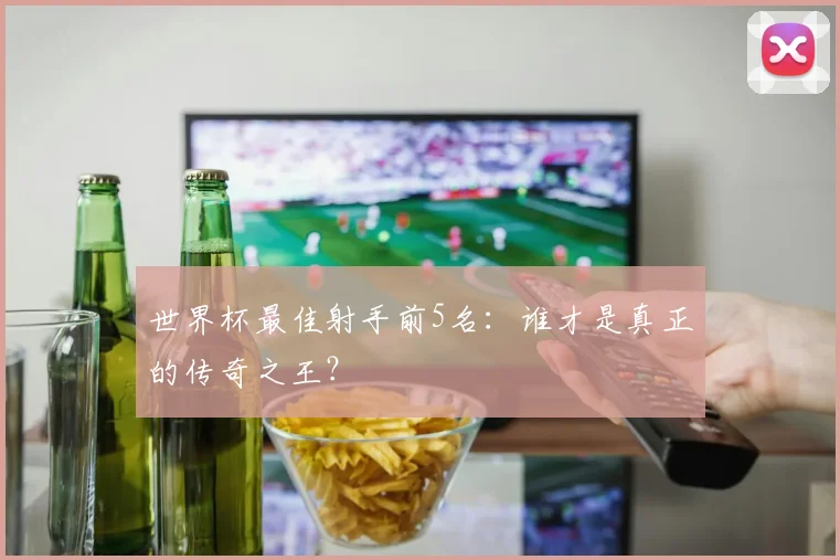 世界杯最佳射手前5名:谁才是真正的传奇之王?
