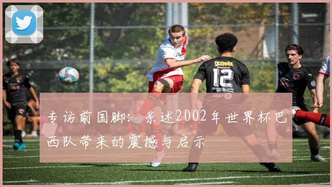 专访前国脚：亲述2002年世界杯巴西队带来的震撼与启示