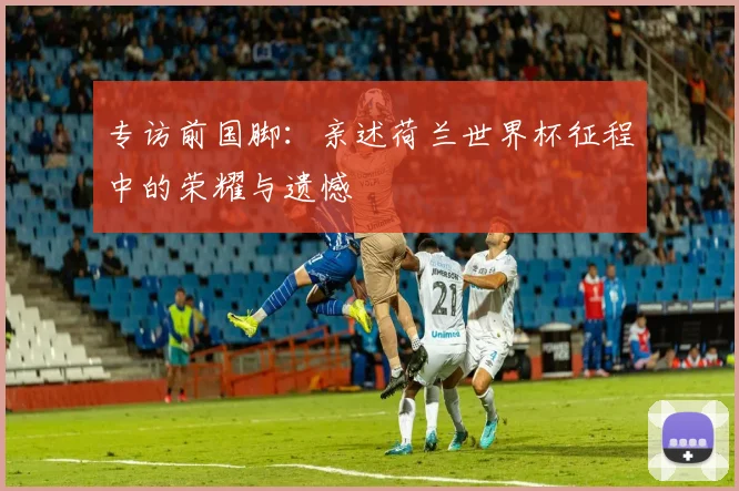专访前国脚:亲述荷兰世界杯征程中的荣耀与遗憾