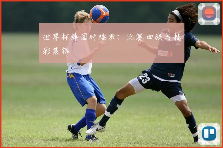 世界杯韩国对瑞典:比赛回顾与精彩集锦