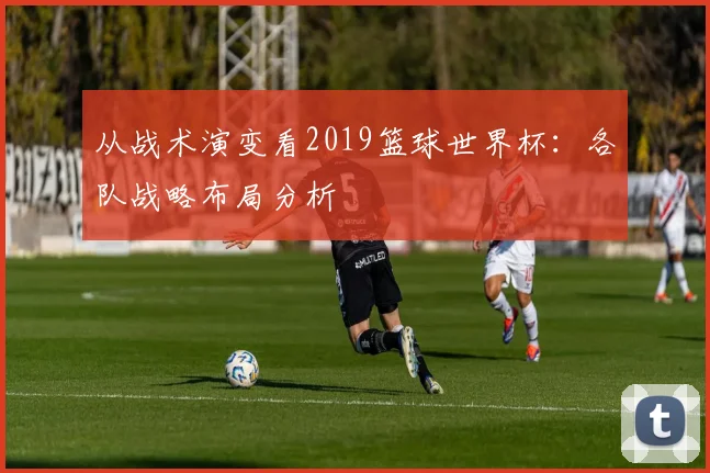 从战术演变看2019篮球世界杯：各队战略布局分析