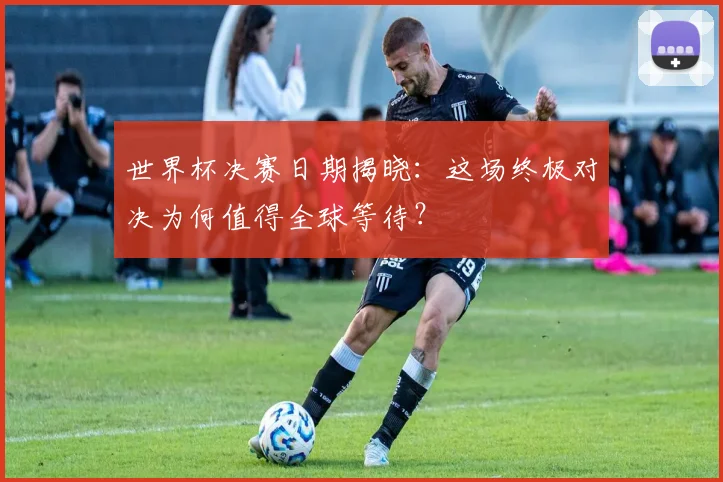 世界杯决赛日期揭晓:这场终极对决为何值得全球等待?