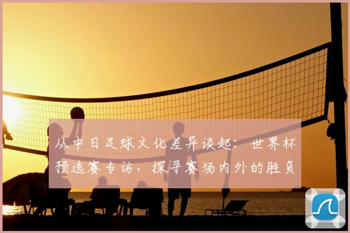 从中日足球文化差异谈起:世界杯预选赛专访,探寻赛场内外的胜负手