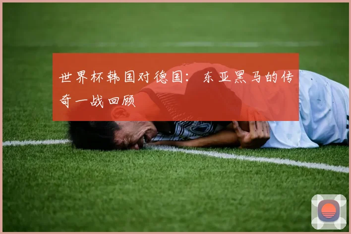 世界杯韩国对德国:东亚黑马的传奇一战回顾