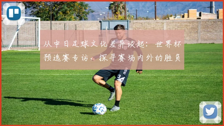 从中日足球文化差异谈起:世界杯预选赛专访,探寻赛场内外的胜负手