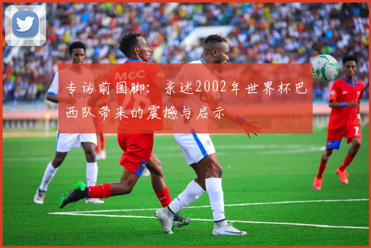 专访前国脚:亲述2002年世界杯巴西队带来的震撼与启示