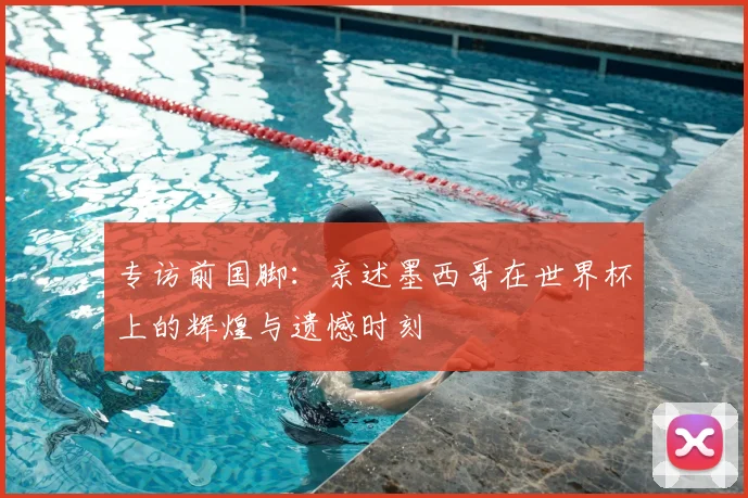 专访前国脚:亲述墨西哥在世界杯上的辉煌与遗憾时刻