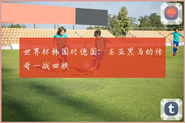 世界杯韩国对德国:东亚黑马的传奇一战回顾