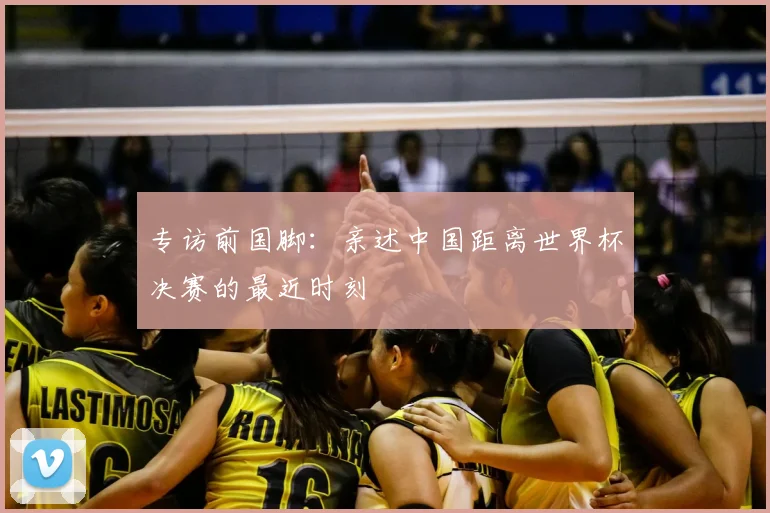 专访前国脚:亲述中国距离世界杯决赛的最近时刻