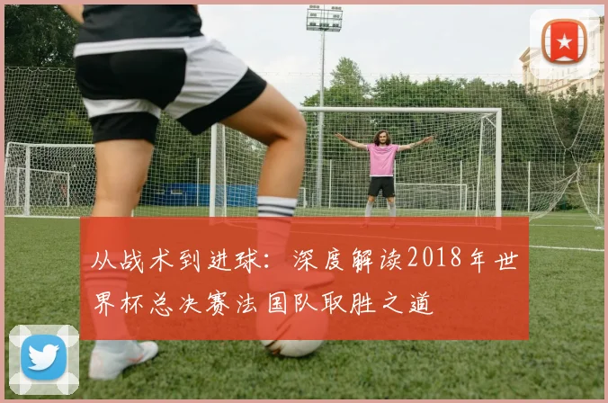 从战术到进球：深度解读2018年世界杯总决赛法国队取胜之道