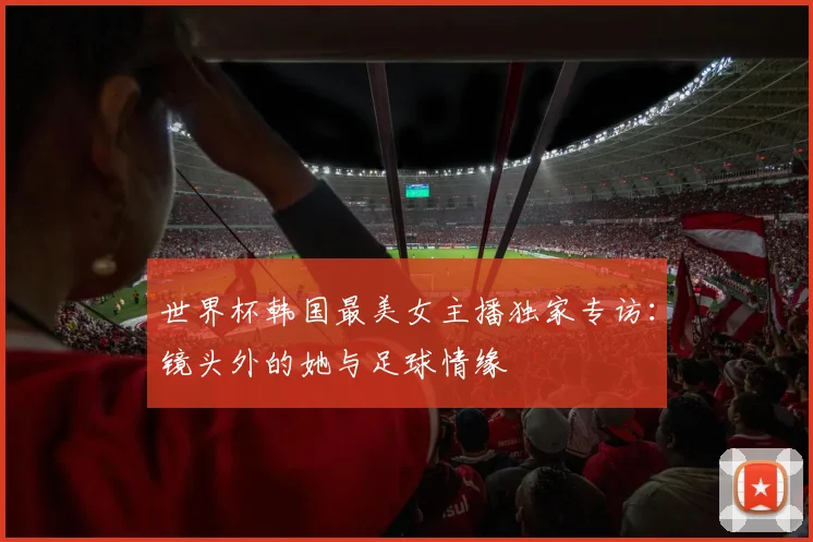 世界杯韩国最美女主播独家专访:镜头外的她与足球情缘