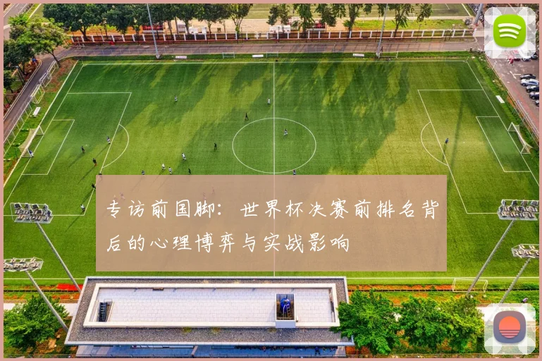 专访前国脚:世界杯决赛前排名背后的心理博弈与实战影响